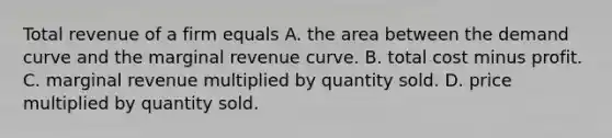 Total revenue of a firm equals A. the area between the demand curve and the marginal revenue curve. B. total cost minus profit. C. marginal revenue multiplied by quantity sold. D. price multiplied by quantity sold.