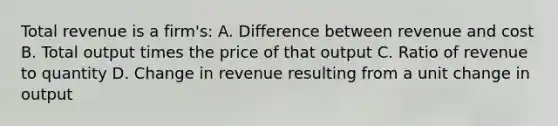 Total revenue is a firm's: A. Difference between revenue and cost B. Total output times the price of that output C. Ratio of revenue to quantity D. Change in revenue resulting from a unit change in output