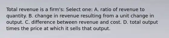 Total revenue is a firm's: Select one: A. ratio of revenue to quantity. B. change in revenue resulting from a unit change in output. C. difference between revenue and cost. D. total output times the price at which it sells that output.