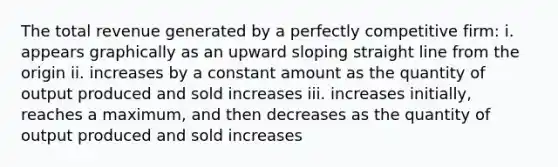 The total revenue generated by a perfectly competitive firm: i. appears graphically as an upward sloping straight line from the origin ii. increases by a constant amount as the quantity of output produced and sold increases iii. increases initially, reaches a maximum, and then decreases as the quantity of output produced and sold increases