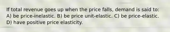 If total revenue goes up when the price falls, demand is said to: A) be price-inelastic. B) be price unit-elastic. C) be price-elastic. D) have positive price elasticity.