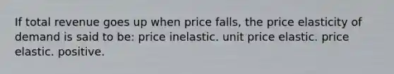 If total revenue goes up when price falls, the price elasticity of demand is said to be: price inelastic. unit price elastic. price elastic. positive.