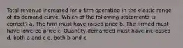 Total revenue increased for a firm operating in the elastic range of its demand curve. Which of the following statements is correct? a. The firm must have raised price b. The firmed must have lowered price c. Quantity demanded must have increased d. both a and c e. both b and c