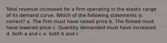 Total revenue increased for a firm operating in the elastic range of its demand curve. Which of the following statements is correct? a. The firm must have raised price b. The firmed must have lowered price c. Quantity demanded must have increased d. both a and c e. both b and c