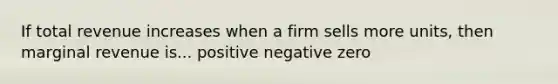 If total revenue increases when a firm sells more units, then marginal revenue is... positive negative zero