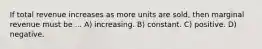 If total revenue increases as more units are sold, then marginal revenue must be ... A) increasing. B) constant. C) positive. D) negative.