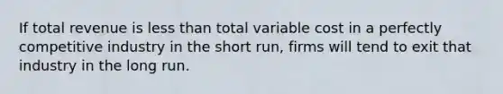 If total revenue is less than total variable cost in a perfectly competitive industry in the short​ run, firms will tend to exit that industry in the long run.