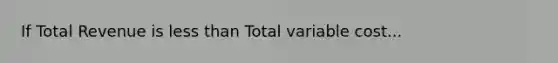 If Total Revenue is less than Total variable cost...