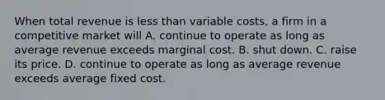 When total revenue is <a href='https://www.questionai.com/knowledge/k7BtlYpAMX-less-than' class='anchor-knowledge'>less than</a> variable costs, a firm in a competitive market will A. continue to operate as long as average revenue exceeds marginal cost. B. shut down. C. raise its price. D. continue to operate as long as average revenue exceeds average fixed cost.