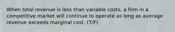 When total revenue is less than variable costs, a firm in a competitive market will continue to operate as long as average revenue exceeds marginal cost. (T/F)