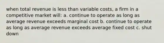 when total revenue is less than variable costs, a firm in a competitive market will: a. continue to operate as long as average revenue exceeds marginal cost b. continue to operate as long as average revenue exceeds average fixed cost c. shut down