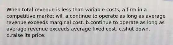 When total revenue is less than variable costs, a firm in a competitive market will a.continue to operate as long as average revenue exceeds marginal cost. b.continue to operate as long as average revenue exceeds average fixed cost. c.shut down. d.raise its price.