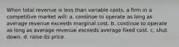 When total revenue is less than variable costs, a firm in a competitive market will: a. continue to operate as long as average revenue exceeds marginal cost. b. continue to operate as long as average revenue exceeds average fixed cost. c. shut down. d. raise its price.