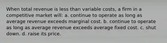 When total revenue is less than variable costs, a firm in a competitive market will: a. continue to operate as long as average revenue exceeds marginal cost. b. continue to operate as long as average revenue exceeds average fixed cost. c. shut down. d. raise its price.