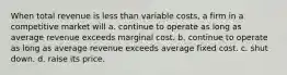 When total revenue is less than variable costs, a firm in a competitive market will a. continue to operate as long as average revenue exceeds marginal cost. b. continue to operate as long as average revenue exceeds average fixed cost. c. shut down. d. raise its price.