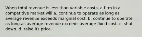 When total revenue is <a href='https://www.questionai.com/knowledge/k7BtlYpAMX-less-than' class='anchor-knowledge'>less than</a> variable costs, a firm in a competitive market will a. continue to operate as long as average revenue exceeds marginal cost. b. continue to operate as long as average revenue exceeds average fixed cost. c. shut down. d. raise its price.