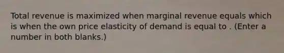 Total revenue is maximized when marginal revenue equals which is when the own price elasticity of demand is equal to . (Enter a number in both blanks.)