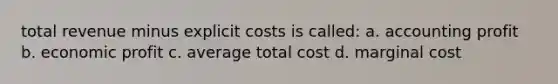 total revenue minus explicit costs is called: a. accounting profit b. economic profit c. average total cost d. marginal cost