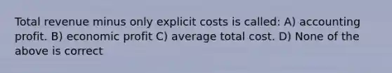 Total revenue minus only explicit costs is called: A) accounting profit. B) economic profit C) average total cost. D) None of the above is correct