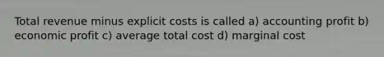 Total revenue minus explicit costs is called a) accounting profit b) economic profit c) average total cost d) marginal cost