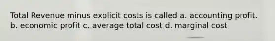 Total Revenue minus explicit costs is called a. accounting profit. b. economic profit c. average total cost d. marginal cost