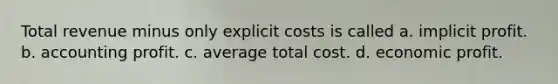 Total revenue minus only explicit costs is called a. implicit profit. b. accounting profit. c. average total cost. d. economic profit.