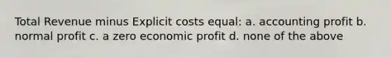 Total Revenue minus Explicit costs equal: a. accounting profit b. normal profit c. a zero economic profit d. none of the above