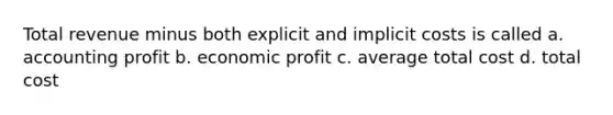 Total revenue minus both explicit and implicit costs is called a. accounting profit b. economic profit c. average total cost d. total cost