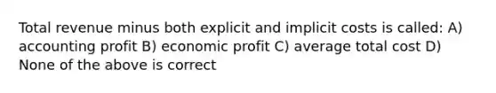 Total revenue minus both explicit and implicit costs is called: A) accounting profit B) economic profit C) average total cost D) None of the above is correct