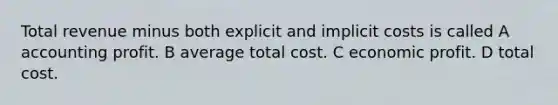 Total revenue minus both explicit and implicit costs is called A accounting profit. B average total cost. C economic profit. D total cost.