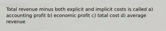 Total revenue minus both explicit and implicit costs is called a) accounting profit b) economic profit c) total cost d) average revenue