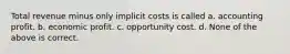 Total revenue minus only implicit costs is called a. accounting profit. b. economic profit. c. opportunity cost. d. None of the above is correct.