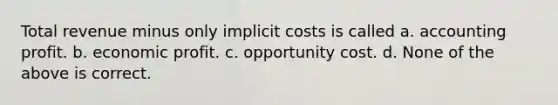 Total revenue minus only implicit costs is called a. accounting profit. b. economic profit. c. opportunity cost. d. None of the above is correct.