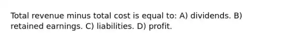 Total revenue minus total cost is equal to: A) dividends. B) retained earnings. C) liabilities. D) profit.