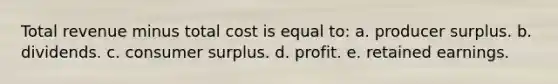 Total revenue minus total cost is equal to: a. producer surplus. b. dividends. c. consumer surplus. d. profit. e. retained earnings.