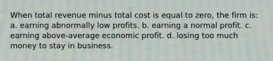 When total revenue minus total cost is equal to zero, the firm is: a. earning abnormally low profits. b. earning a normal profit. c. earning above-average economic profit. d. losing too much money to stay in business.