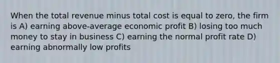 When the total revenue minus total cost is equal to zero, the firm is A) earning above-average economic profit B) losing too much money to stay in business C) earning the normal profit rate D) earning abnormally low profits