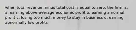 when total revenue minus total cost is equal to zero, the firm is: a. earning above-average economic profit b. earning a normal profit c. losing too much money to stay in business d. earning abnormally low profits