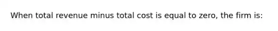 When total revenue minus total cost is equal to zero, the firm is: