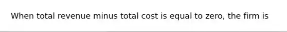 When total revenue minus total cost is equal to zero, the firm is