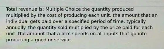 Total revenue is: Multiple Choice the quantity produced multiplied by the cost of producing each unit. the amount that an individual gets paid over a specified period of time, typically annually. the quantity sold multiplied by the price paid for each unit. the amount that a firm spends on all inputs that go into producing a good or service.