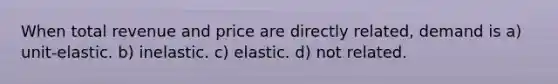 When total revenue and price are directly related, demand is a) unit-elastic. b) inelastic. c) elastic. d) not related.