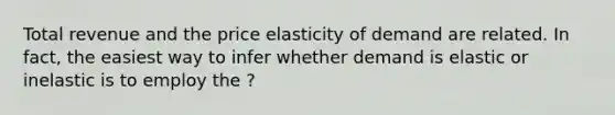 Total revenue and the price elasticity of demand are related. In fact, the easiest way to infer whether demand is elastic or inelastic is to employ the ?