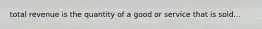 total revenue is the quantity of a good or service that is sold...