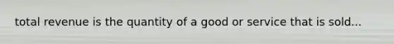 total revenue is the quantity of a good or service that is sold...