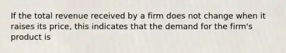 If the total revenue received by a firm does not change when it raises its price, this indicates that the demand for the firm's product is