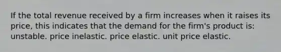 If the total revenue received by a firm increases when it raises its price, this indicates that the demand for the firm's product is: unstable. price inelastic. price elastic. unit price elastic.