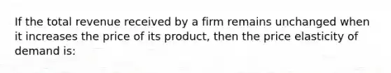 If the total revenue received by a firm remains unchanged when it increases the price of its product, then the price elasticity of demand is: