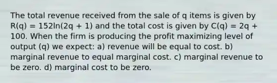 The total revenue received from the sale of q items is given by R(q) = 152ln(2q + 1) and the total cost is given by C(q) = 2q + 100. When the firm is producing the profit maximizing level of output (q) we expect: a) revenue will be equal to cost. b) marginal revenue to equal marginal cost. c) marginal revenue to be zero. d) marginal cost to be zero.