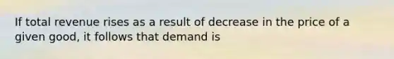 If total revenue rises as a result of decrease in the price of a given good, it follows that demand is